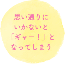 思い通りにいかないと「ギャー！」となってしまう